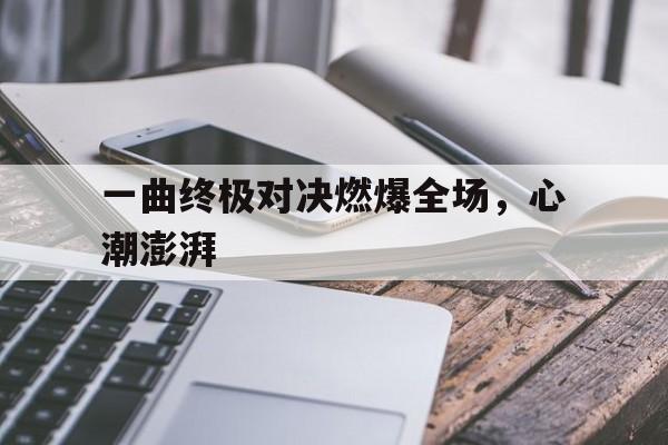 一曲终极对决燃爆全场，心潮澎湃